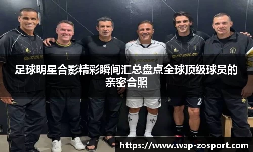 足球明星合影精彩瞬间汇总盘点全球顶级球员的亲密合照